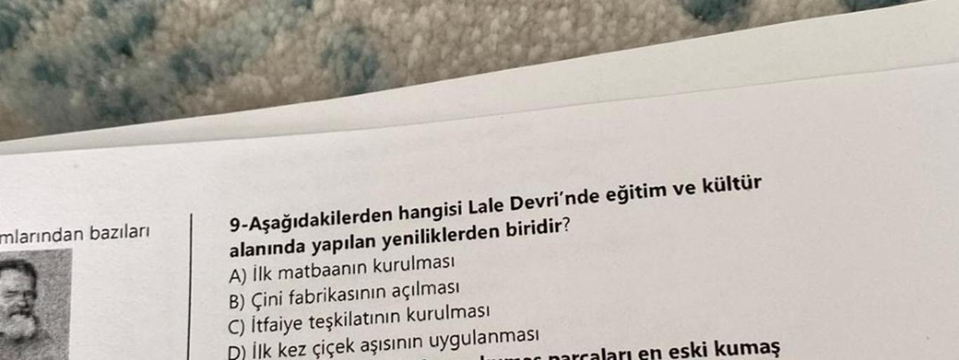 mlarından bazıları
9-Aşağıdakilerden hangisi Lale Devri'nde eğitim ve kültür
alanında yapılan yeniliklerden biridir?
A) İlk matbaanın kurulması
B) Çini fabrikasının açılması
C) İtfaiye teşkilatının kurulması
D) İlk kez çiçek aşısının uygulanması
parcaları 