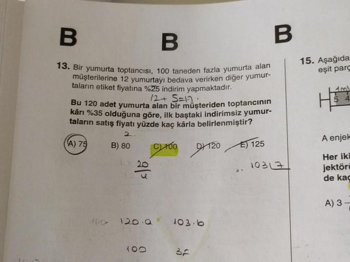 B
B
13. Bir yumurta toptancısı, 100 taneden fazla yumurta alan
müşterilerine 12 yumurtayı bedava verirken diğer yumur-
taların etiket fiyatına %25 indirim yapmaktadır.
12+5=17:
Bu 120 adet yumurta alan bir müşteriden toptancının
kârı %35 olduğuna göre, ilk