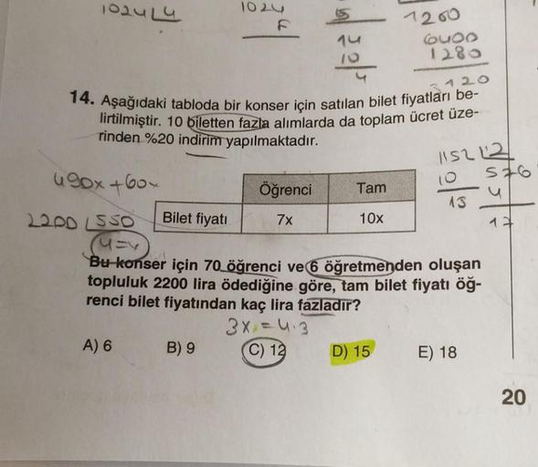 1024 L4
490x+60×
14. Aşağıdaki tabloda bir konser için satılan bilet fiyatları be-
lirtilmiştir. 10 biletten fazla alımlarda da toplam ücret üze-
rinden %20 indirim yapılmaktadır.
3120
Bilet fiyatı
A) 6
1024
|
B) 9
Öğrenci
7x
Tam
10x
1200
6U00
1280
2200 LS