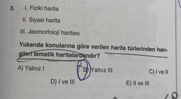 3.
I. Fiziki harita
II. Siyasi harita
III. Jeomorfoloji haritası
Yukarıda konularına göre verilen harita türlerinden han-
gileri tematik haritalardandır?
A) Yalnız I
O
D) I ve III
B Yalnız III
C) I ve II
E) II ve III