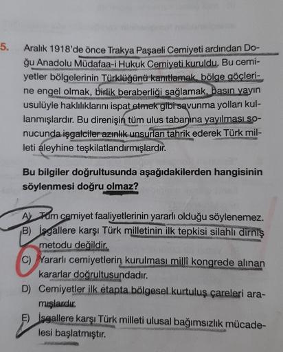 5.
ZWEEKS
Aralık 1918'de önce Trakya Paşaeli Cemiyeti ardından Do-
ğu Anadolu Müdafaa-i Hukuk Cemiyeti kuruldu. Bu cemi-
yetler bölgelerinin Türklüğünü kanıtlamak, bölge göçleri-
ne engel olmak, birlik beraberliği sağlamak, basın yayın
usulüyle haklılıklar