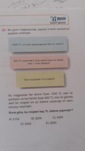 Q+d
~d=21-
a
BRO
YAYIN DENİZİ
23. Bir giyim mağazasında, yapılan 3 farklı kampanya
aşağıda verilmiştir.
2500 TL ve üzeri alışverişlerde 500 TL indirim!
600 TL üzerinde 3 ürün alana fiyatı en düşük
olan 1 ürün bedava!
Tüm ürünlerde %15 indirim!
Bu mağazada 