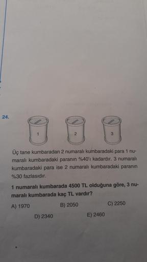 24.
88
1
2
Üç tane kumbaradan 2 numaralı kumbaradaki para 1 nu-
maralı kumbaradaki paranın %40'ı kadardır. 3 numaralı
kumbaradaki para ise 2 numaralı kumbaradaki paranın
%30 fazlasıdır.
3
1 numaralı kumbarada 4500 TL olduğuna göre, 3 nu-
maralı kumbarada k