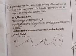 2. Bir fiilin kip ve şahıs eki ile ifade edilmiş hâline çekimli fiil
denir. "Kitap okuyorum." cümlesinde "okuyorum" fiili, kip
ve şahıs eki aldığından çekimli fiildir.
Bu açıklamaya göre,
"Bayrağa saygı göstermeyi küçük
yaşta öğrenen(!) kişi, büyüyünce(II) onu korumayı(III) da çok
iyi bilir.(IV)."
cümlesindeki numaralanmış sözcüklerden hangisi
çekimli fiildir?
A) 1
B) II
CY II
D) IV
A
a