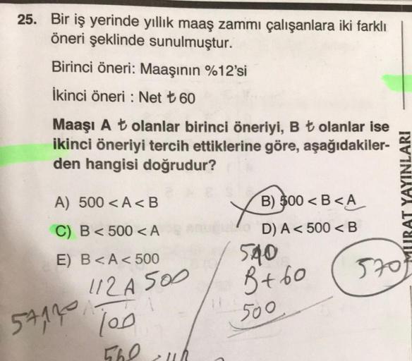 25. Bir iş yerinde yıllık maaş zammı çalışanlara iki farklı
öneri şeklinde sunulmuştur.
Birinci öneri: Maaşının %12'si
İkinci öneri: Net ₺ 60
Maaşı At olanlar birinci öneriyi, B ₺ olanlar ise
ikinci öneriyi tercih ettiklerine göre, aşağıdakiler-
den hangis