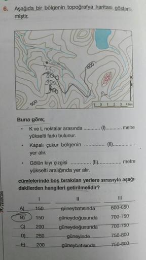 6. Aşağıda bir bölgenin topoğrafya haritası gösteril-
miştir.
Buna göre;
.
.
900
.
K ve L noktalar arasında
yükselti farkı bulunur.
Kapalı çukur bölgenin
yer alır.
800
Gölün kıyı çizgisi
yükselti aralığında yer alır.
I
A) 150
B)
150
C)
200
D)
250
E) 200
0 