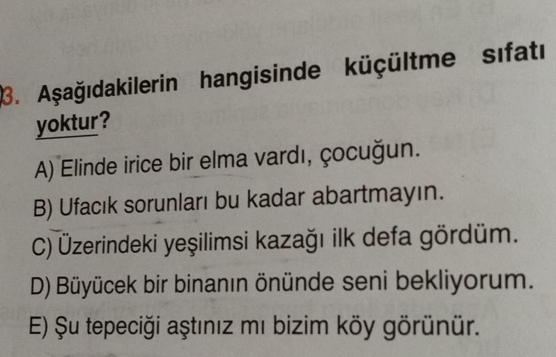 3. Aşağıdakilerin hangisinde küçültme sıfatı
yoktur?
A) Elinde irice bir elma vardı, çocuğun.
B) Ufacık sorunları bu kadar abartmayın.
C) Üzerindeki yeşilimsi kazağı ilk defa gördüm.
D) Büyücek bir binanın önünde seni bekliyorum.
E) Şu tepeciği aştınız mı 