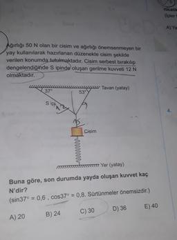 Jo
Ağırlığı 50 N olan bir cisim ve ağırlığı önemsenmeyen bir
yay kullanılarak hazırlanan düzenekte cisim şekilde
verilen konumda tutulmaktadır. Cisim serbest bırakılıp
dengelendiğinde S ipinde oluşan gerilme kuvveti 12 N
olmaktadır.
37°
A) 20
s ip
53°
B) 24
wwwwwwww
Cisim
//////////// Yer (yatay)
Buna göre, son durumda yayda oluşan kuvvet kaç
N'dir?
(sin37° = 0,6, cos37° = 0,8. Sürtünmeler önemsizdir.)
C) 30
Tavan (yatay)
D) 36
E) 40
nicelik
(İpler
A) Ya
4.