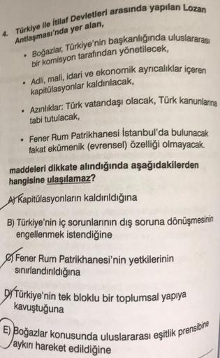 4. Türkiye ile İtilaf Devletleri arasında yapılan Lozan
Antlaşması'nda yer alan,
• Boğazlar, Türkiye'nin başkanlığında uluslararası
bir komisyon tarafından yönetilecek,
• Adli, mali, idari ve ekonomik ayrıcalıklar içeren
kapitülasyonlar kaldırılacak,
Azınl