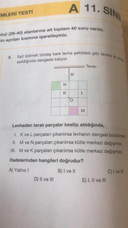 MLERİ TESTİ
bloji (28-40) alanlarına ait toplam 40 soru vardır.
in ayrılan kısmına işaretleyiniz.
3.
A 11. SINI
Eşit bölmeli türdeş kare levha şekildeki gibi tavana ip yard
asıldığında dengede kalıyor.
N
K
D) II ve III
ip
O
L
M
Tavan
Levhadan taralı parçalar kesilip atıldığında,
1. K ve L parçaları çıkarılırsa levhanın dengesi bozulmaz.
II. M ve N parçaları çıkarılırsa kütle merkezi değişmez.
III. M ve K parçaları çıkarılırsa kütle merkezi değişmez.
ifadelerinden hangileri doğrudur?
A) Yalnız I
B) I ve II
E) I, II ve III
C) I ve Ill