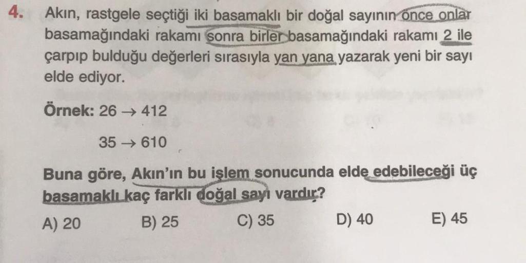 4.
Akın, rastgele seçtiği iki basamaklı bir doğal sayının once onlar
basamağındaki rakamı sonra birler basamağındaki rakamı 2 ile
çarpıp bulduğu değerleri sırasıyla yan yana yazarak yeni bir sayı
elde ediyor.
Örnek: 26 → 412
35
610
Buna göre, Akın'ın bu iş
