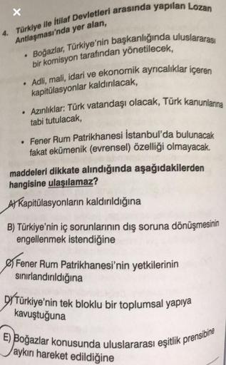 X
4. Türkiye ile İtilaf Devletleri arasında yapılan Lozan
Antlaşması'nda yer alan,
Boğazlar, Türkiye'nin başkanlığında uluslararası
bir komisyon tarafından yönetilecek,
• Adli, mali, idari ve ekonomik ayrıcalıklar içeren
kapitülasyonlar kaldırılacak,
• Azı