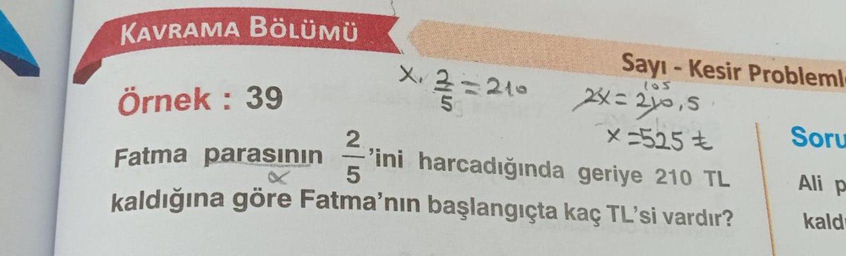 KAVRAMA BÖLÜMÜ
Örnek: 39
2
Fatma parasının 'ini harcadığında geriye 210 TL
5
kaldığına göre Fatma'nın başlangıçta kaç TL'si vardır?
X. 2
5
-210
Sayı-Kesir Probleml
105
2x=2x0,5
CLE
x=525 €
Soru
Ali p
kald