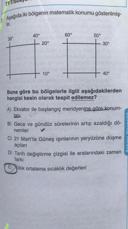 TYTA
7. Aşağıda iki bölgenin matematik konumu gösterilmiş-
tir.
30°
40°
20°
10°
60°
50°
30°
40°
Buna göre bu bölgelerle ilgili aşağıdakilerden
hangisi kesin olarak tespit edilemez?
A) Ekvator ile başlangıç meridyenine göre konum-
ları
B) Gece ve gündüz sürelerinin artıp azaldığı dö-
nemler
C) 21 Mart'ta Güneş ışınlarının yeryüzüne düşme
açıları
D) Tarih değiştirme çizgisi ile aralarındaki zaman
farkı
E) Yıllık ortalama sıcaklık değerleri