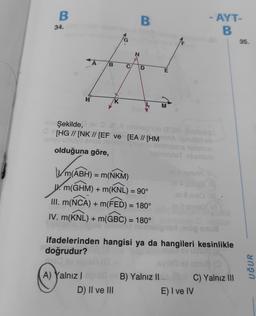 B
34.
H
B
A) Yalnız I
K
C
N
D) II ve III
B
Şekilde,
[HG // [NK // [EF ve [EA // [HM
-anyo unuyo emte nim
olduğuna göre,
D
m(ABH) = m(NKM)
W. m(GHM) + m(KNL) = 90°
III. m(NCA) + m(FED) = 180°
IV. m(KNL) + m(GBC) = 180°
E
M
B) Yalnız II
hoinimrisTibablem
OBA tebibieg
öp snu
ifadelerinden hangisi ya da hangileri kesinlikle
doğrudur?
- AYT-
B
in & temiriA
C) Yalnız III
E) I ve IV
35.
UĞUR