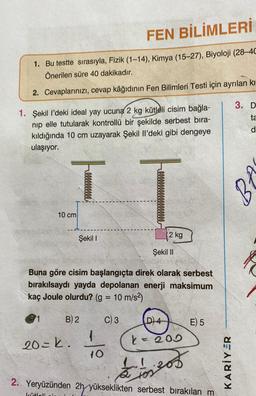 FEN BİLİMLERİ
1. Bu testte sırasıyla, Fizik (1-14), Kimya (15-27), Biyoloji (28-4C
Önerilen süre 40 dakikadır.
2. Cevaplarınızı, cevap kâğıdının Fen Bilimleri Testi için ayrılan kı
1. Şekil l'deki ideal yay ucuna 2 kg kütleli cisim bağla-
nip elle tutularak kontrollü bir şekilde serbest bıra-
kıldığında 10 cm uzayarak Şekil Il'deki gibi dengeye
ulaşıyor.
IT
1
10 cm
Şekil I
Buna göre cisim başlangıçta direk olarak serbest
bırakılsaydı yayda depolanan enerji maksimum
kaç Joule olurdu? (g = 10 m/s²)
C) 3
20=k.
kütleli
B) 2
1
2 kg
10
Şekil II
D) 4
k = 200
E) 5
2. Yeryüzünden 2h yükseklikten serbest bırakılan m
dioses
tos
KARİYER
3. D
ta
d
8