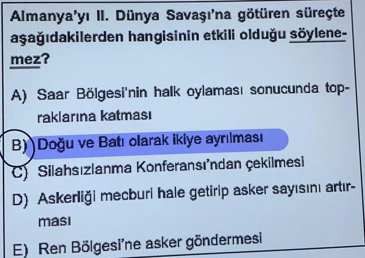 Almanya'yı II. Dünya Savaşı'na götüren süreçte
aşağıdakilerden hangisinin etkili olduğu söylene-
mez?
A) Saar Bölgesi'nin halk oylaması sonucunda top-
raklarına katması
B) Doğu ve Batı olarak ikiye ayrılması
C) Silahsızlanma Konferansı'ndan çekilmesi
D) As