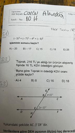 (5.₁1)
S.2)
5.3)
Od Soyadı Cansu A Hundar
10 H.....
Adı
Sınıfı - No:
(-3)3 + (-7)0 - 4² + (-5)²
işleminin sonucu kaçtır?
A) - 20
B) - 17
20
A) 4
C) 15
A
D
Toprak, 216 TL'ye aldığı bir ürünün alışveriş
fişinde 16 TL KDV ödediğini görüyor.
Buna göre Toprak'ı