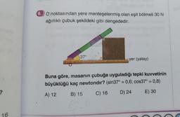 ?
8. O noktasından yere menteşelenmiş olan eşit bölmeli 30 N
ağırlıklı çubuk şekildeki gibi dengededir.
37°
yer (yatay)
Buna göre, masanın çubuğa uyguladığı tepki kuvvetinin
büyüklüğü kaç newtondir? (sin37° = 0,6; cos37° = 0,8)
A) 12
B) 15
C) 16
D) 24
E) 30