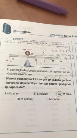 BENIM HOCAM
SORU 7
Nomati
3P
TY ip
eşit dea
*Sağdakilale
top
A) KL arası
2P
D) M noktası
AYT-FİZİK Konu Anla
kaden sown yoεary 13.
soldakilain
3P.2 P. 142 P.
B) L noktası
20
P ağırlıklı türdeş çubuk üzerindeki 2P ağırlıklı top ok
yönünde yuvarlanıyor.
Sambigin ortasine ağini-
demer
Sistemi dengeleyen T ipi en çok 3P kadarlık gerilme
kuvvetine dayanabiliyor ise top nereye geldiğinde
ip kopacaktır?
SP22PX
M N
C) LM arası
E) MN arası