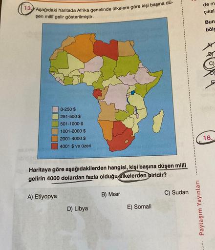 13. Aşağıdaki haritada Afrika genelinde ülkelere göre kişi başına dü-
şen millî gelir gösterilmiştir.
0-250 $
251-500 $
501-1000 $
1001-2000 $
2001-4000 $
4001 $ ve üzeri
Haritaya göre aşağıdakilerden hangisi, kişi başına düşen millî
gelirin 4000 dolardan