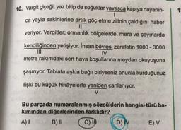 10. Vargit çiçeği, yaz bitip de soğuklar yavaşça kapıya dayanın-
|
ca yayla sakinlerine artık göç etme zilinin çaldığını haber
||
veriyor. Vargitler; ormanlık bölgelerde, mera ve çayırlarda
kendiliğinden yetişiyor. İnsan böylesi zarafetin 1000-3000
IV
metre rakımdaki sert hava koşullarına meydan okuyuşuna
şaşırıyor. Tabiata aşkla bağlı biriyseniz onunla kurduğunuz
ilişki bu küçük hikâyelerle yeniden canlanıyor.
V
Bu parçada numaralanmış sözcüklerin hangisi türü ba-
kımından diğerlerinden farklıdır?
A) I
B) II
C) II
D) IV K
E) V
1: