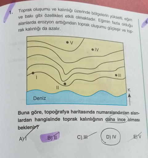 1.
Toprak oluşumu ve kalınlığı üzerinde bölgelerin yükselti, eğim
Ive bakı gibi özellikleri etkili olmaktadır. Eğimin fazla olduğu
alanlarda erozyon arttığından toprak oluşumu güçleşir ve top-
rak kalınlığı da azalır.
Deniz
AY
||
B) 11
●IV
Buna göre, topoğ