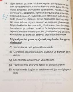 27. Eğer roman yazmak hakikate yapılan bir yolculuksa be
nim hayat tarzım onun arayış kısmına denk düşer. Bu yol
culuk sırasında okuyucumu eğlendiririm. Hayatın küçük
ayrıntılarını, gölgelerini, herkesin gördüğü ama anlamlan-
dıramadığı renkleri, küçük lekeleri herkesten farklı bir şe-
kilde gösteririm. Kafasını büyük hakikatlere takmış yazar-
lar bana kalırsa hayatın renkleri ve neşesini göremezler.
Büyük hakikatler konusunu hiç düşünmem. Kendi sıradan
hatıralarımı ya da basit hayali bir fanteziyi anlatmaya baş-
layan hünerli bir romancıyım. Bir gün öyle bir şey yazarım
ki o hakikat bu gündelik detaylar arasından beliriverir.
Böyle diyen bir yazar aşağıdaki yargılardan hangisini
söylemez?
A) Yazar olarak belli yeteneklerim vardır.
B) Gerçeklik eserimin temelini oluşturur ve bundan zevk
alırım.
C) Eserlerimde anılarımdan yararlanırım.
D) Yazdıklarımla okuruma renkli bir dünya kurarım.
E) Anlatımımda özgün bir tarafımın olduğunu söyleyebi-
lirim.