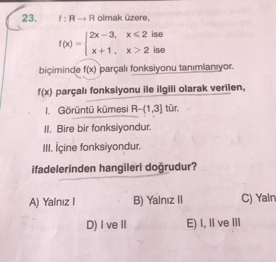 23.
f: R→ R olmak üzere,
[2x-3,
x<2 ise
x+1, x>2 ise
biçiminde f(x) parçalı fonksiyonu tanımlanıyor.
f(x) parçalı fonksiyonu ile ilgili olarak verilen,
1. Görüntü kümesi R-(1,3] tür.
II. Bire bir fonksiyondur.
III. İçine fonksiyondur.
ifadelerinden hangile