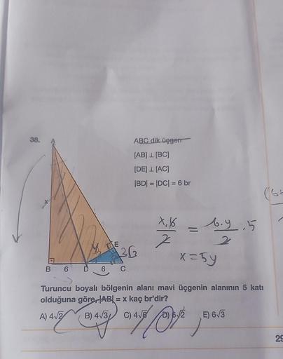 38.
E
ABC dik üçgen
[AB] 1 [BC]
[DE] L [AC]
|BD| = |DC| = 6 br
36
B 6 D 6 C
X, 1
7
=
6.9.5
2
x=5y
Turuncu boyalı bölgenin alanı mavi üçgenin alanının 5 katı
olduğuna göre, AB = x kaç br'dir?
A) 4√2
B) 4√3 C) 4√6
ſolche,
E) 6√3
29