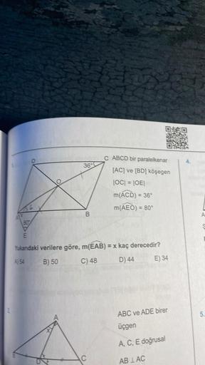 2
O
36
B
C ABCD bir paralelkenar
[AC] ve [BD] köşegen
|OC| = |OE|
m(ACD) = 36°
m(AEO) = 80°
807
E
Yukandaki verilere göre, m(EAB) = x kaç derecedir?
A) 54
B) 50
C) 48
D) 44
C
E) 34
ABC ve ADE birer
üçgen
A, C, E doğrusal
ABLAC
A
5.