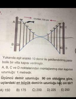 uzunluk: 100 cm
Yukarıda eşit aralıklı 10 demir ile şekillendirilmiş para-
bolik bir villa kapısı verilmiştir.
A, B, C ve D noktalarından montajlanmış olan kapının
uzunluğu 1 metredir.
Üçüncü demir uzunluğu 90 cm olduğpna göre,
uçlardaki en büyük demirin uzunluğu kaç cm'dir?
A) 150 B) 175 C) 200 D) 225 E) 250