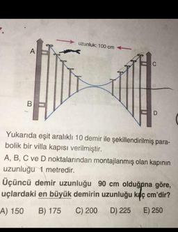 uzunluk: 100 cm
Yukarıda eşit aralıklı 10 demir ile şekillendirilmiş para-
bolik bir villa kapısı verilmiştir.
A, B, C ve D noktalarından montajlanmış olan kapının
uzunluğu 1 metredir.
Üçüncü demir uzunluğu 90 cm olduğpna göre,
uçlardaki en büyük demirin uzunluğu kaç cm'dir?
A) 150 B) 175 C) 200 D) 225 E) 250
