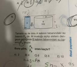 B) 2)
C
D3
11
boş
SU
Tamamı su ile dolu A kabinin tabanındaki su
basıncı Padır. M musluğu açılıp sistem den-
geye geldiğinde B kabinin tabanındaki su ba-
sinci/PB pluyor.
Buna göre, oranı kaçtır?
A) 2 B)4 C6 D8 E) 10
hagaPA
final yayınları
desnx.gs
