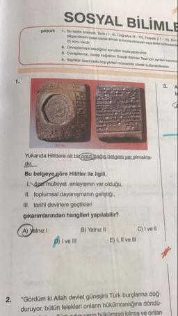SOSYAL BİLİMLE
DİKKAT:
1. Bu testte sırasıyla, Tarih (1-5). Coğrafya (6 - 10). Felsefe (11-15). Din
Bilgisi dersini yasal olarak almak zorunda olmayan veya farklı mütredati
25 soru vardir.
2. Cevaplamaya istediğiniz sorudan başlayabilirsiniz.
3. Cevaplarınızı, cevap kağıdının Sosyal Bilimler Testi için aynlar kosmina
4. Sayfalar üzerindeki boş yerleri musvedde olarak kullanabilirsiniz.
3.
A
On you
Yukarıda Hititlere ait bir arazi bağış belgesi yer almakta-
dir.
Bu belgeye göre Hititler ile ilgili,
I. özel mülkiyet anlayışının var olduğu,
II. toplumsal dayanışmanın geliştiği,
III. tarihî devirlere geçtikleri
çıkarımlarından hangileri yapılabilir?
A) Yalnız 1
B) Yalnız II
C) I ve II
E) I, II ve III
D) I ve III
2.
"Gördüm ki Allah devlet güneşini Türk burçlarına doğ-
duruyor, bütün felekleri onların hükümranlığına döndü-
Thadinu verin hükümran kilmiş ve onları