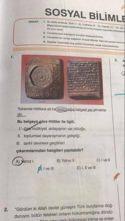 SOSYAL BİLİMLE
DİKKAT:
1. Bu testte sırasıyla, Tarih (1-5). Coğrafya (6 - 10). Felsefe (11-15). Din
Bilgisi dersini yasal olarak almak zorunda olmayan veya farklı mütredati
25 soru vardir.
2. Cevaplamaya istediğiniz sorudan başlayabilirsiniz.
3. Cevaplarınızı, cevap kağıdının Sosyal Bilimler Testi için aynlar kosmina
4. Sayfalar üzerindeki boş yerleri musvedde olarak kullanabilirsiniz.
3.
A
On you
Yukarıda Hititlere ait bir arazi bağış belgesi yer almakta-
dir.
Bu belgeye göre Hititler ile ilgili,
I. özel mülkiyet anlayışının var olduğu,
II. toplumsal dayanışmanın geliştiği,
III. tarihî devirlere geçtikleri
çıkarımlarından hangileri yapılabilir?
A) Yalnız 1
B) Yalnız II
C) I ve II
E) I, II ve III
D) I ve III
2.
"Gördüm ki Allah devlet güneşini Türk burçlarına doğ-
duruyor, bütün felekleri onların hükümranlığına döndü-
Thadinu verin hükümran kilmiş ve onları
