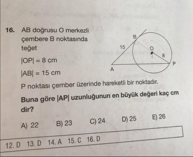 16. AB doğrusu O merkezli
çembere B noktasında
15
teğet
JOP= 8 cm
|AB| = 15 cm
P noktası çember üzerinde hareketli bir noktadır.
Buna göre |AP| uzunluğunun en büyük değeri kaç cm
dir?
A) 22 B) 23 C) 24 D) 25 E) 26
12. D
13. D 14. A
15.
16.D
