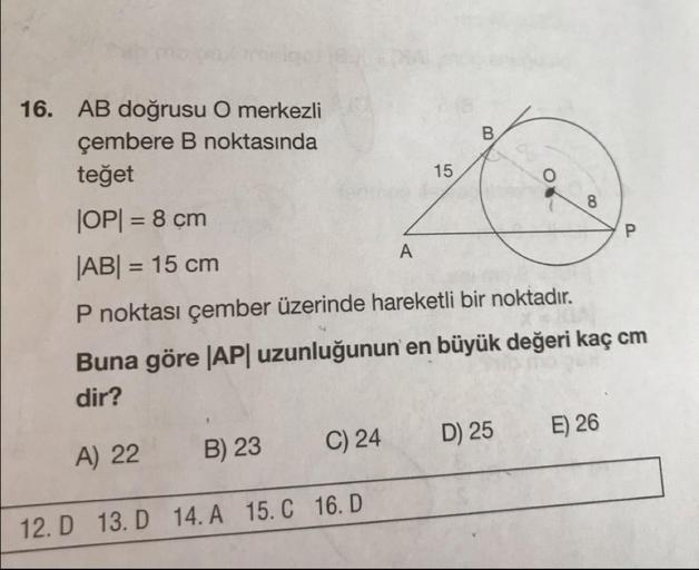 16. AB doğrusu O merkezli
çembere B noktasında
15
teğet
JOP= 8 cm
|AB| = 15 cm
P noktası çember üzerinde hareketli bir noktadır.
Buna göre |AP| uzunluğunun en büyük değeri kaç cm
dir?
A) 22 B) 23 C) 24 D) 25 E) 26
12. D
13. D 14. A
15.
16.D
