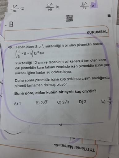64
- B
KURUMSAL
40. Taban alanı S br, yüksekliği h br olan piramidin hacmi
GS.n) br tür.
Yüksekliği 12 cm ve tabanının bir kenarı 4 cm olan kare
dik piramidin kare tabanı zeminde iken piramidin içine yarı
yüksekliğine kadar su dolduruluyor.
Daha sonra pira