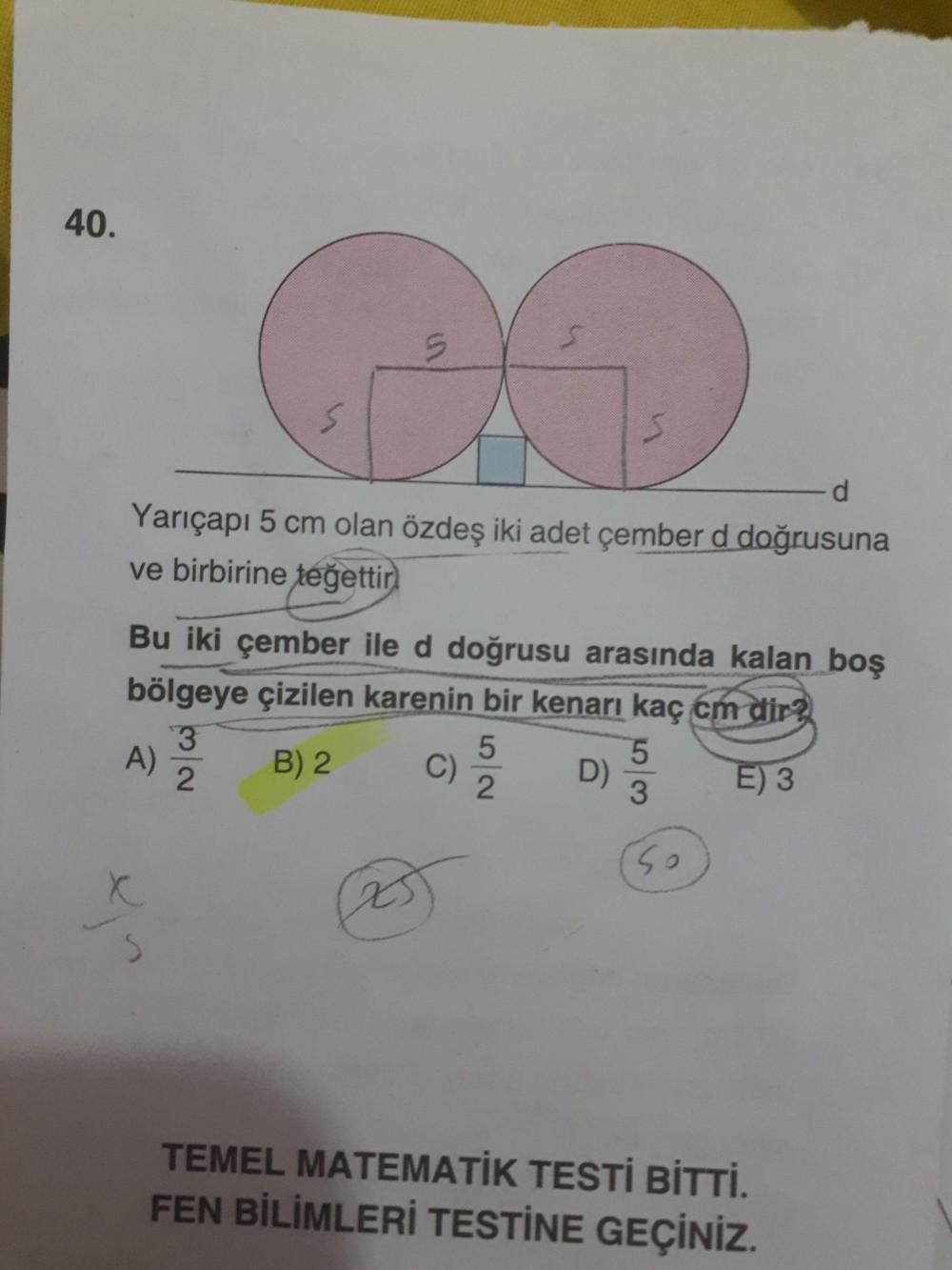 40.
Yarıçapı 5 cm olan özdeş iki adet çember d doğrusuna
ve birbirine teğettir
Bu iki çember ile d doğrusu arasında kalan boş
bölgeye çizilen karenin bir kenarı kaç cm dir?
B) 2 C) 2 D) E) 3
(so
TEMEL MATEMATİK TESTİ BİTTİ.
FEN BİLİMLERİ TESTİNE GEÇİNİZ.
