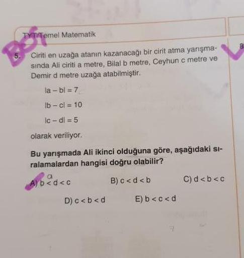 TYT Temel Matematik
Ciriti en uzağa atanın kazanacağı bir cirit atma yarışma-
sinda Ali ciriti a metre, Bilal b metre, Ceyhun c metre ve
Demir d metre uzağa atabilmiştir.
la-bl = 7
lb - cl = 10
Ic-dl = 5
olarak veriliyor.
Bu yarışmada Ali ikinci olduğuna g