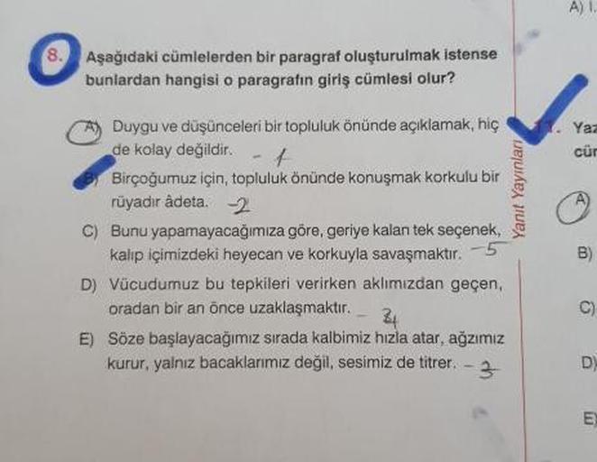 Ali
Aşağıdaki cümlelerden bir paragraf oluşturulmak istense
bunlardan hangisi o paragrafın giriş cümlesi olur?
Yanit Yayinlari
A) Duygu ve düşünceleri bir topluluk önünde açıklamak, hiç
de kolay değildir.
BT Birçoğumuz için, topluluk önünde konuşmak korkul