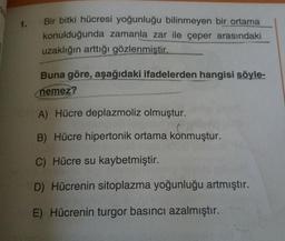 Bir bitki hücresi yoğunluğu bilinmeyen bir ortama
konulduğunda zamanla zar ile çeper arasındaki
uzaklığın arttığı gözlenmiştir.
Buna göre, aşağıdaki ifadelerden hangisi söyle-
nemez?
A) Hücre deplazmoliz olmuştur.
B) Hücre hipertonik ortama konmuştur.
C) Hücre su kaybetmiştir.
D) Hücrenin sitoplazma yoğunluğu artmıştır.
E) Hücrenin turgor basıncı azalmıştır.
