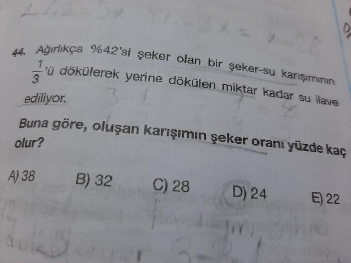 44. Ağırlıkça %42'si
ikca %42'si şeker olan bir şeker-su karışımının
Yü dökülerek yerine dökülen miktar kadar su ilave
ediliyor.
Buna göre, oluşan karışımın şeker oranı yüzde kaç
olur?
A) 38
B) 32
C) 28
D) 24
E) 22