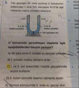 Yan geçirgen bir zarla ayrılmış U borusunun
kollarından I sine %5, ikincisine %15'lik eşit
miktarda maltoz çözeltisi ekleniyor.
Hücre
prok
üzere
1. kol
II.kol
Sanel
Oka
çek
% 5 lik-
maltoz çözeltisi
hüc
%15 lik
maltoz çözeltisi
- Yan geçirgen zar
U borusunda gerçekleşen olaylarla ilgili
aşağıdakilerden hangisi yanlıştır?
A) Bir süre sonra II. koldaki su seviyesi yükselir.
B) I. koldaki maltoz derişimi artar.
C) T. ve II. kol arasındaki madde geçişlerinde
enzim kullanılır.
D) II. kolun ozmotik basıncı zamanla azalır.
E) Qzmoz sonucunda II. kola su geçişi olur.