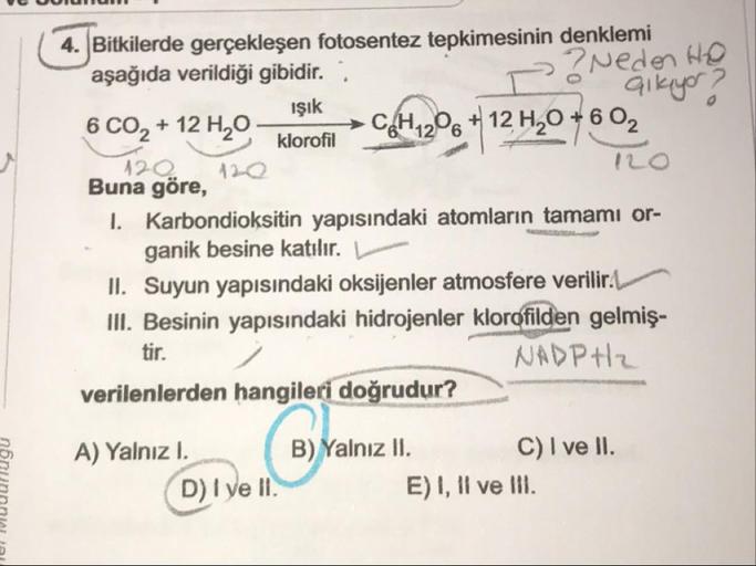 Bitkilerde gerçekleşen fotosentez tepkimesinin denklemi
aşağıda verildiği gibidir. ;
2 ? Neden Ho
o alkıyor ?
Işık
6 CO, + 12 4,0-letlerin >CAH206 + 12 H,0 +6 02
klorofil
120
Buna göre 120
I. Karbondioksitin yapısındaki atomların tamamı or-
ganik besine ka