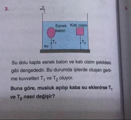 Esnek Kati cisim
balon
su
Su dolu kapta esnek balon ve katı cisim şekildeki
gibi dengededir. Bu durumda iplerde oluşan geril-
me kuvvetleri T, ve T2 oluyor.
Buna göre, musluk açılıp kaba su eklenirse T,
ve T, nasıl değişir?