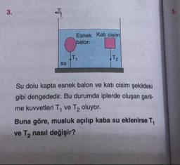 Esnek Kati cisim
balon
su
Su dolu kapta esnek balon ve katı cisim şekildeki
gibi dengededir. Bu durumda iplerde oluşan geril-
me kuvvetleri T, ve T2 oluyor.
Buna göre, musluk açılıp kaba su eklenirse T,
ve T, nasıl değişir?
