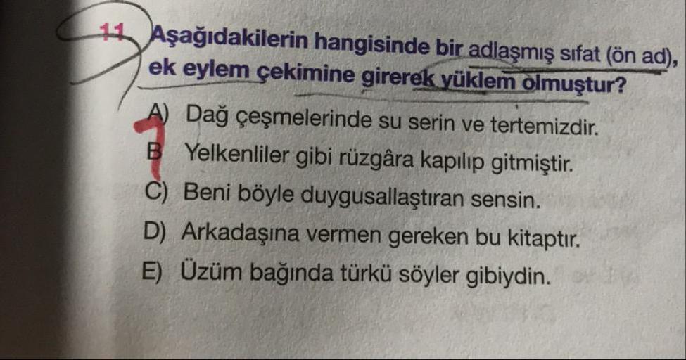 Aşağıdakilerin hangisinde bir adlaşmış sifat (ön ad),
ek eylem çekimine girerek yüklem olmuştur?
A) Dağ çeşmelerinde su serin ve tertemizdir.
B Yelkenliler gibi rüzgâra kapılıp gitmiştir.
C) Beni böyle duygusallaştıran sensin.
D) Arkadaşına vermen gereken