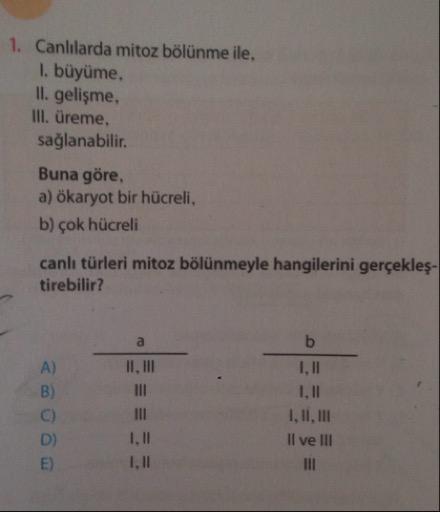 1. Canlılarda mitoz bölünme ile,
1. büyüme,
II. gelişme,
III. üreme,
sağlanabilir.
Buna göre,
a) ökaryot bir hücreli,
b) çok hücreli
canlı türleri mitoz bölünmeyle hangilerini gerçekleş-
tirebilir?
II, III
1,11
I, II, III
Il ve III
1,11
